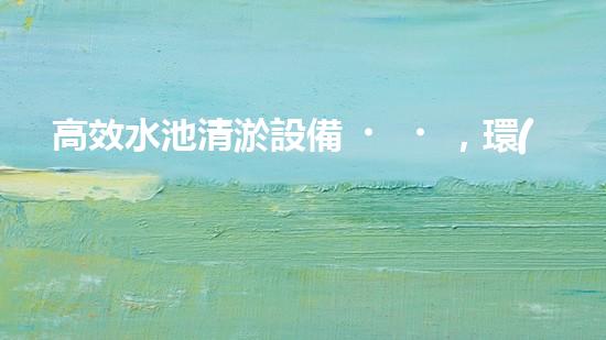 高效水池清淤設備，環(huán)保清潔新選擇！